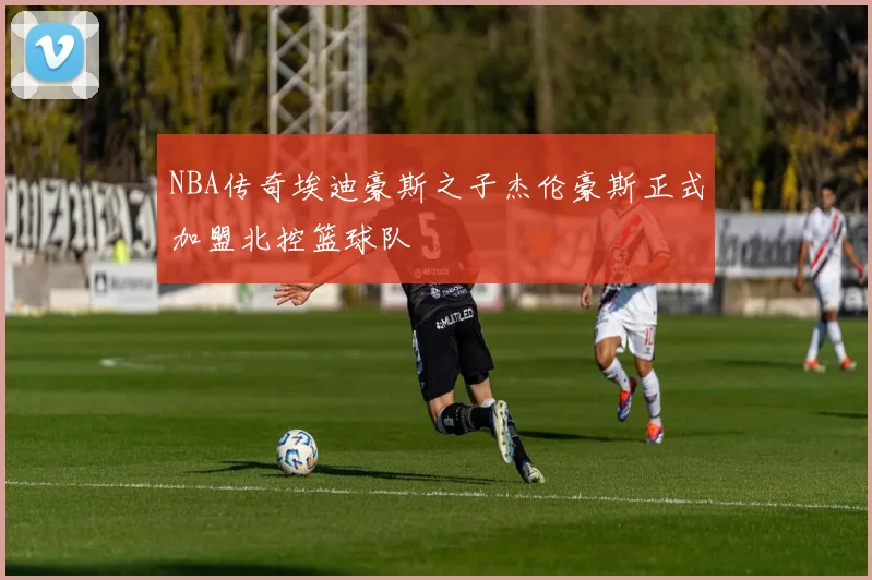 NBA传奇埃迪豪斯之子杰伦豪斯正式加盟北控篮球队